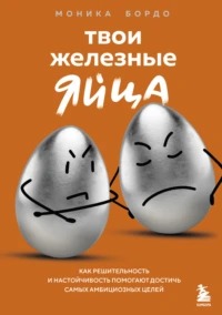 Бордо Моника - Твои железные яйца. Как решительность и настойчивость помогают достичь самых амбициозных целей