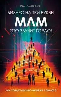 Хлебников Иван - Бизнес на ТРИ буквы. МЛМ — это звучит гордо! Как создать бизнес-актив на 1 000 000 $