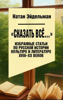 Эйдельман Натан - «Сказать все…». Избранные статьи по русской истории, культуре и литературе XVIII–XX веков