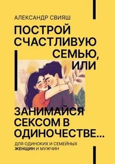 Свияш Александр - Построй счастливую семью или занимайся с*ксом в одиночестве. Для одиноких и семейных женщин и мужчин