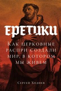 Ходнев Сергей - Еретики: Как церковные распри создали мир, в котором мы живем